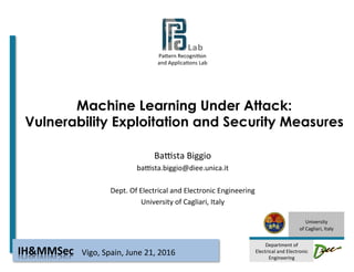 Pa#ern	Recogni-on		
and	Applica-ons	Lab	
																
	
University	
of	Cagliari,	Italy	
	
Department	of	
Electrical	and	Electronic	
Engineering	
Machine Learning Under Attack:
Vulnerability Exploitation and Security Measures
BaAsta	Biggio	
baAsta.biggio@diee.unica.it	
	
Dept.	Of	Electrical	and	Electronic	Engineering	
University	of	Cagliari,	Italy	
Vigo,	Spain,	June	21,	2016	IH&MMSec	
 