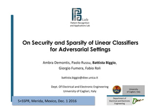Pattern	Recognition
and	Applications Lab
University
of	Cagliari,	Italy
Department	of
Electrical	and	Electronic	
Engineering
On Security and Sparsity of Linear Classifiers
for Adversarial Settings
Ambra	Demontis,	Paolo	Russu,	Battista	Biggio,
Giorgio	Fumera,	Fabio	Roli
battista.biggio@diee.unica.it
Dept.	Of	Electrical and	Electronic	Engineering
University of	Cagliari,	Italy
S+SSPR,	Merida,	Mexico,	Dec.	1	2016
 