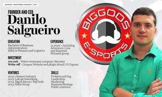 Danilo
Bachelorof Business
Administration
MBAin FinanceandLogistics
2003:Dessert Industry
2013:Lab 48Coworking
2014:Egg & Bacon/BigGods
2015:SalixGroup
Problemsolving
Leadership
Marketing
BusinessStrategy
Publicrelations
10xexit - Watertreatmentcompany|Rewater
Write-off –CouponWebsiteandpluginBrazil|NCupons
15years+including
Accenture,Linx
andExpresso
Mirassolgroup
FOUNDER AND CEO
EDUCATION
VENTURES SKILLS
INVESTMENT
EXPERIENCE
Salgueiro
BIGGODS | INVESTMENT PROSPECT | 2017
 