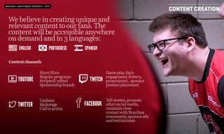 Webelieveincreatinguniqueand
relevantcontenttoourfans.The
contentwillbeaccessibleanywhere
ondemandandin3languages:
CONTENT CREATION
Shortfilms
Regularprograms
Scripted/edited
Sponsorshipbrands
Contentchannels
Updates
Backstage
Calltoaction
Gameplay,fan’s
engagement(lottery,
promotions), sponsor
productplacement
Tellstories,promote
othersocialmedia,
maintainclose
contactwithBrazilian
community,sponsorads
andtestimonials
YOUTUBE
ENGLISH SPANISHPORTUGUESE
TWITTER
TWITCH
FACEBOOK
BIGGODS | INVESTMENT PROSPECT | 2017
 