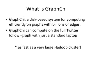 What is GraphChi
• GraphChi, a disk-based system for computing
efficiently on graphs with billions of edges.
• GraphChi can compute on the full Twitter
follow -graph with just a standard laptop
~ as fast as a very large Hadoop cluster!
 