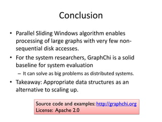 Conclusion
• Parallel Sliding Windows algorithm enables
processing of large graphs with very few non-
sequential disk accesses.
• For the system researchers, GraphChi is a solid
baseline for system evaluation
– It can solve as big problems as distributed systems.
• Takeaway: Appropriate data structures as an
alternative to scaling up.
Source code and examples: http://graphchi.org
License: Apache 2.0
 