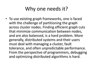 Why one needs it?
• To use existing graph frameworks, one is faced
with the challenge of partitioning the graph
across cluster nodes. Finding efficient graph cuts
that minimize communication between nodes,
and are also balanced, is a hard problem. More
generally, distributed systems and their users
must deal with managing a cluster, fault
tolerance, and often unpredictable performance.
From the perspective of programmers, debugging
and optimizing distributed algorithms is hard.
 