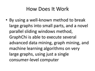 How Does It Work
• By using a well-known method to break
large graphs into small parts, and a novel
parallel sliding windows method,
GraphChi is able to execute several
advanced data mining, graph mining, and
machine learning algorithms on very
large graphs, using just a single
consumer-level computer
 