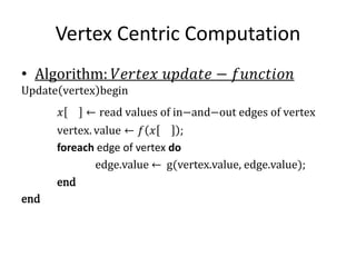 Vertex Centric Computation
• Algorithm: 𝑉𝑒𝑟𝑡𝑒𝑥 𝑢𝑝𝑑𝑎𝑡𝑒 − 𝑓𝑢𝑛𝑐𝑡𝑖𝑜𝑛
Update vertex begin
𝑥 ← read values of in−and−out edges of vertex
vertex. value ← 𝑓 𝑥 ;
foreach edge of vertex do
edge.value ← g(vertex.value, edge.value);
end
end
 