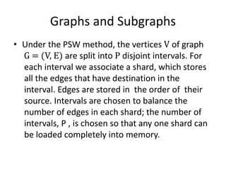Graphs and Subgraphs
• Under the PSW method, the vertices V of graph
G = (V, E) are split into P disjoint intervals. For
each interval we associate a shard, which stores
all the edges that have destination in the
interval. Edges are stored in the order of their
source. Intervals are chosen to balance the
number of edges in each shard; the number of
intervals, P , is chosen so that any one shard can
be loaded completely into memory.
 