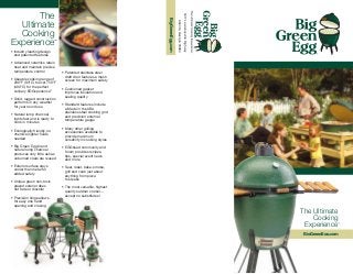 The




                                                                                        3417 Lawrenceville Highway
                                                                      BigGreenEgg.com
  Ultimate




                                                                                            Atlanta, Georgia 30084
  Cooking
Experience                      ™


• Industry leading design
  and patented features

• Advanced ceramics retain
  heat and maintain precise
  temperature control               • Patented stainless steel
                                      draft door features a mesh
• Useable cooking range of            screen for maximum safety
  200°F (93°C) to over 750°F
  (400°C) for the perfect           • Cushioned gasket
  culinary EGGsperience™              improves insulation and
                                      sealing quality
• Solid, rugged construction
  performs in any weather           • Standard features include
  for year round use                  a Made in the USA
                                      stainless steel cooking grid
• Natural lump charcoal               and precision external
  lights fast and is ready to         temperature gauge
  cook in minutes
                                    • Many other grilling
• Ecologically friendly, no           accessories available to
  chemical lighter fluids             provide maximum
  needed                              versatility in cooking styles
• Big Green Egg brand               • EGGhead community and
  natural lump charcoal               forum provides recipes,
  produces very little ash as         tips, special event news
  unburned coals are reused           and more
• Exterior surface stays            • Sear, roast, bake, smoke,
  cooler than metal for               grill and cook just about
  added safety                        anything from pizza
                                      to steaks
• Unique green non-toxic
  glazed exterior does              • The most versatile, highest
  not fade or discolor                quality outdoor cooker...
                                      accept no substitutes!
• Precision hinge allows
  for easy one hand
  opening and closing
                                                                                                                     The Ultimate
                                                                                                                         Cooking
                                                                                                                      Experience    ™



                                                                                                                      BigGreenEgg.com
 