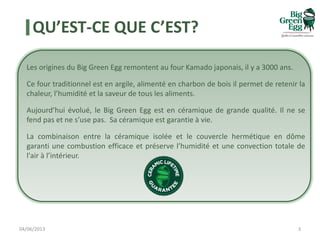 QU’EST-CE QUE C’EST?
Les origines du Big Green Egg remontent au four Kamado japonais, il y a 3000 ans.
Ce four traditionnel est en argile, alimenté en charbon de bois il permet de retenir la
chaleur, l’humidité et la saveur de tous les aliments.
Aujourd’hui évolué, le Big Green Egg est en céramique de grande qualité. Il ne se
fend pas et ne s’use pas. Sa céramique est garantie à vie.
La combinaison entre la céramique isolée et le couvercle hermétique en dôme
garanti une combustion efficace et préserve l’humidité et une convection totale de
l'air à l’intérieur.
04/06/2013 3
 
