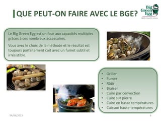QUE PEUT-ON FAIRE AVEC LE BGE?
04/06/2013 6
Le Big Green Egg est un four aux capacités multiples
grâces à ces nombreux accessoires.
Vous avez le choix de la méthode et le résultat est
toujours parfaitement cuit avec un fumet subtil et
irrésistible.
• Griller
• Fumer
• Rôtir
• Braiser
• Cuire par convection
• Cuire sur pierre
• Cuire en basse températures
• Cuisson haute températures
 