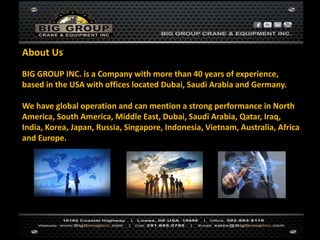 BIG GROUP INC. is a Company with more than 40 years of experience,
based in the USA with offices located Dubai, Saudi Arabia and Germany.
We have global operation and can mention a strong performance in North
America, South America, Middle East, Dubai, Saudi Arabia, Qatar, Iraq,
India, Korea, Japan, Russia, Singapore, Indonesia, Vietnam, Australia, Africa
and Europe.
About Us
 