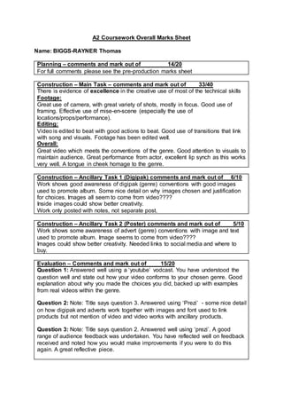 A2 Coursework Overall Marks Sheet
Name: BIGGS-RAYNER Thomas
Planning – comments and mark out of 14/20
For full comments please see the pre-production marks sheet
Construction – Main Task – comments and mark out of 33/40
There is evidence of excellence in the creative use of most of the technical skills
Footage:
Great use of camera, with great variety of shots, mostly in focus. Good use of
framing. Effective use of mise-en-scene (especially the use of
locations/props/performance).
Editing:
Video is edited to beat with good actions to beat. Good use of transitions that link
with song and visuals. Footage has been edited well.
Overall:
Great video which meets the conventions of the genre. Good attention to visuals to
maintain audience. Great performance from actor, excellent lip synch as this works
very well. A tongue in cheek homage to the genre.
Construction – Ancillary Task 1 (Digipak) comments and mark out of 6/10
Work shows good awareness of digipak (genre) conventions with good images
used to promote album. Some nice detail on why images chosen and justification
for choices. Images all seem to come from video????
Inside images could show better creativity.
Work only posted with notes, not separate post.
Construction – Ancillary Task 2 (Poster) comments and mark out of 5/10
Work shows some awareness of advert (genre) conventions with image and text
used to promote album. Image seems to come from video????
Images could show better creativity. Needed links to social media and where to
buy.
Evaluation – Comments and mark out of 15/20
Question 1: Answered well using a ‘youtube’ vodcast. You have understood the
question well and state out how your video conforms to your chosen genre. Good
explanation about why you made the choices you did, backed up with examples
from real videos within the genre.
Question 2: Note: Title says question 3. Answered using ‘Prezi’ - some nice detail
on how digipak and adverts work together with images and font used to link
products but not mention of video and video works with ancillary products.
Question 3: Note: Title says question 2. Answered well using ‘prezi’. A good
range of audience feedback was undertaken. You have reflected well on feedback
received and noted how you would make improvements if you were to do this
again. A great reflective piece.
 