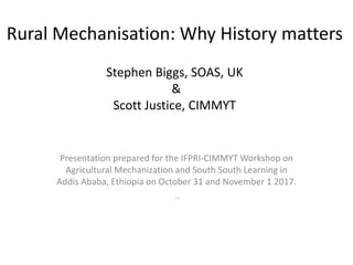 Rural Mechanisation: Why History matters
Stephen Biggs, SOAS, UK
&
Scott Justice, CIMMYT
Presentation prepared for the IFPRI-CIMMYT Workshop on
Agricultural Mechanization and South South Learning in
Addis Ababa, Ethiopia on October 31 and November 1 2017.
..
 
