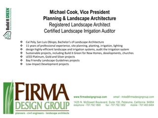 Michael Cook, Vice President
                 Planning & Landscape Architecture
                    Registered Landscape Architect
                 Certified Landscape Irrigation Auditor
   Cal Poly, San Luis Obispo, Bachelor’s of Landscape Architecture
   11 years of professional experience, site planning, planting, irrigation, lighting
   design highly-efficient landscape and irrigation systems, audit the irrigation system
   Sustainable projects, including Build it Green for New Homes, developments, churches
   LEED Platinum, Gold and Silver projects
   Bay Friendly Landscape Guidelines projects
   Low-Impact Development projects
 