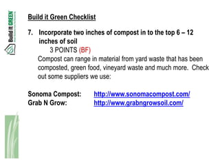 Build it Green Checklist

7. Incorporate two inches of compost in to the top 6 – 12
   inches of soil
        3 POINTS (BF)
   Compost can range in material from yard waste that has been
   composted, green food, vineyard waste and much more. Check
   out some suppliers we use:

Sonoma Compost:        http://www.sonomacompost.com/
Grab N Grow:           http://www.grabngrowsoil.com/
 