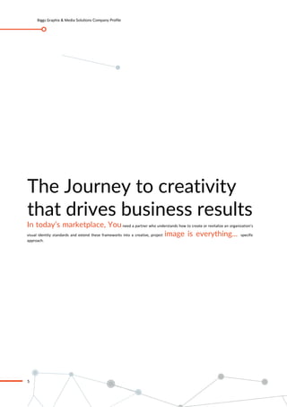 Biggz Graphix & Media Solutions Company Profile
5
The Journey to creativity
that drives business results
In today’s marketplace, Youneed a partner who understands how to create or revitalize an organization’s
visual identity standards and extend these frameworks into a creative, project image is everything... specific
approach.
 