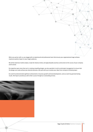 6
Biggz Graphix & Media Solutions Company
Profile
When you partner with us, you engage with an experienced and professional team that ensures your organizational image achieves
maximum positive impact on your target audiences.
We will do extensive market analysis, study the industry trends, and apply bespoke practices constructive to the success of your company
and its brand.
Our expertise spans more than just in creating compelling designs; we also specialize in end-to-end project management to ensure that
the designs we create achieve your desired outcomes. We work with you to evolve your ideas from concept to finished project.
Our work has demonstrated significant achievements in business growth and brand development, and our work has garnered lasting
results. We hope to provide you with similar success through our outstanding services.
 