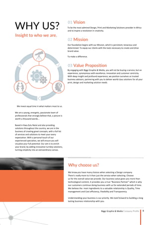 8
Company Profile
WHY US?
Insight to who we are.
We invest equal time in what matters most to us.
We are a young, energetic, passionate team of
professionals that strongly believe that, a picture is
worth a thousand words...
Based in Kwa-Zulu Natal and also providing
solutions throughout the country, we are in the
business of creating great concepts, with a full list
of services and solutions to meet your every
expectation. With a personal touch of our
experienced specialists, we will ensure you will
visualize your full potential. Our aim is to enrich
your brand, by adding innovative turnkey solutions,
turning simplicity into an extraordinary canvas.
01 Vision
To be the most admired Design, Print and Marketing Solutions provider in Africa
and to inspire a revolution in creativity.
02 Mission
Our foundation begins with our Mission, which is persistent, tenacious and
determined. To equip our clients with the tools necessary to create and drive
brand value.
To make a difference.
03 Value Proposition
By engaging with Biggz Graphix & Media, you will not be buying a service, but an
experience, synonymous with excellence, innovation and customer centricity.
With deep insight and profound experience, we position ourselves as trusted
business advisors, partnering with you to deliver world-class solutions for all your
print, design and marketing solution needs.
Why choose us?
 