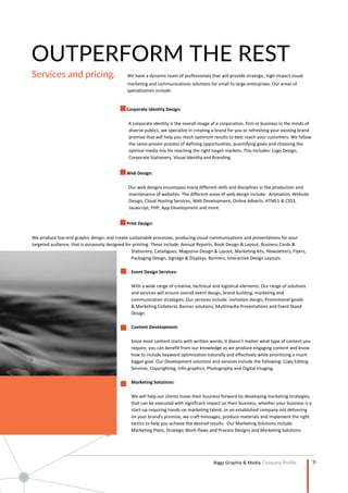 10
Company Profile
OUTPERFORM THE REST
Services and pricing. We have a dynamic team of professionals that will provide strategic, high-impact visual
marketing and communications solutions for small to large enterprises. Our areas of
specialization include:
Corporate Identity Design:
A corporate identity is the overall image of a corporation, firm or business in the minds of
diverse publics, we specialize in creating a brand for you or refreshing your existing brand
promise that will help you reach optimum results to best reach your customers. We follow
the same proven process of defining opportunities, quantifying goals and choosing the
optimal media mix for reaching the right target markets. This includes: Logo Design,
Corporate Stationery, Visual Identity and Branding.
Web Design:
Our web designs encompass many different skills and disciplines in the production and
maintenance of websites. The different areas of web design include: Animation, Website
Design, Cloud Hosting Services, Web Development, Online Adverts, HTML5 & CSS3,
Javascript, PHP, App Development and more.
Print Design:
We produce top-end graphic design, and create sustainable processes, producing visual communications and presentations for your
targeted audience, that is purposely designed for printing. These include: Annual Reports, Book Design & Layout, Business Cards &
Stationery, Catalogues, Magazine Design & Layout, Marketing Kits, Newsletters, Flyers,
Packaging Design, Signage & Displays, Banners, Interactive Design Layouts.
Event Design Services:
With a wide range of creative, technical and logistical elements. Our range of solutions
and services will ensure overall event design, brand building, marketing and
communication strategies. Our services include: Invitation design, Promotional goods
& Marketing Collateral, Banner solutions, Multimedia Presentations and Event Stand
Design
Content Development:
Since most content starts with written words, it doesn’t matter what type of content you
require, you can benefit from our knowledge as we produce engaging content and know
how to include keyword optimization naturally and effectively while prioritizing a much
bigger goal. Our Development solutions and services include the following: Copy Editing
Services, Copyrighting, Info-graphics, Photography and Digital Imaging.
Marketing Solutions:
We will help our clients move their business forward by developing marketing strategies,
that can be executed with significant impact on their business, whether your business is a
start-up requiring hands-on marketing talent, or an established company not delivering
on your brand’s promise, we craft messages, produce materials and implement the right
tactics to help you achieve the desired results. Our Marketing Solutions include:
Marketing Plans, Strategic Work-flows and Process Designs and Marketing Solutions.
 