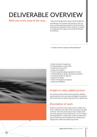 12
Company Profile
DELIVERABLE OVERVIEW
With you every step of the way... Any successful design project requires careful management
and adherence to strict project time-lines by our team and
yours to achieve agreed-upon milestones. We will formalize
a schedule after completion of Phase I: Research, as outlined
in the approach section page 14, and include the following
key milestones:
• Conduct research to support creative development
Insight to value added services
Description of work
 