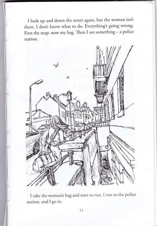 I look up and down the street again, but the woman isnt
there. I dont know what to do. Everphing's going wrong'
First the map, now my bag. Then I see something - a police
station.
I take the womant bag and start to run. I run to the police
station, and I go in.
1l
 