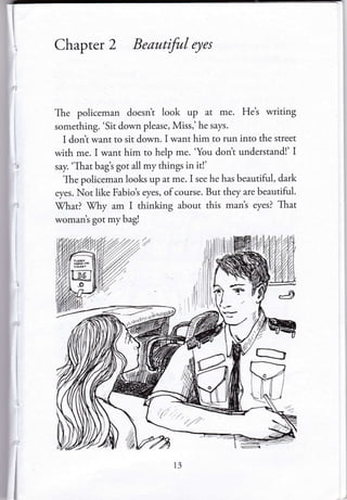 Chapter 2 Beautiful eyes
The policeman doesnt look up at me. He's writing
something. 'Sit down please, Miss,'he says.
I dont want to sit down. I want him to run into the street
with me. I want him to help me. 'You dont understand!' I
say. 'That bagt got all my things in it!'
The policeman looks up at me. I see he has beautiful, dark
eyes. Not like Fabio's eyes, of course. But they are beautiful.
)7hat? Vhy am I thinking about this mant eyes? That
woman's got my bag!
 