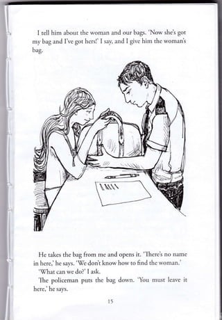 I tell him about the woman and our bags. 'Now she's got
my bag and I ve got hers!' I say, and I give him the womant
b"g.
He takes the bag from me and opens it. 'There's no narne
in here,' he says. '-We dont know how to find the woman.'
"ff/hat can we do?' I ask.
The policeman puts the bag down. 'You must leave it
here,'he says.
r5
 