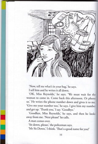 'Now, tell me what's in your bag,' he says.
I tell him and he wrires it all down.
'OK, Miss Reynolds,' he says. ''We musr wait for the
woman ro come in. Come back this afternoon. Or phone
us.' He writes the phone number down and gives it ro me.
'Give me your number roo,' he says. I give him my number
and get up. 'Thankyou,'I say. 'Goodbye.'
'Goodbye, Miss Reynolds,' he says, and then he looks
away from me. 'Next pleasel' he calls.
A man comes over.
'Sit down, please,' the policeman says.
'Mr Sit Down,' I think. 'That's a good name for you!'
t6
 