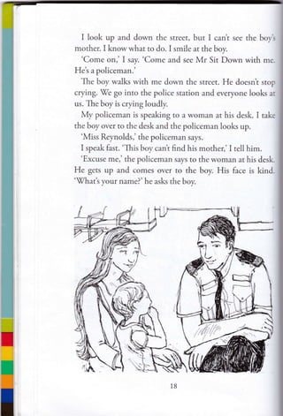 I look up and down the street, but I cant see the boyt
mother. I know what to do. I smile at the boy.
'Come on,' I say. 'Come and see Mr Sit Down with me.
Het a policeman.'
The boy walks with me down the srreet. He doesnt stop
crying.
'W'e
go into the police srarion and everyone looks at
us. The boy is crying loudly.
My policeman is speaking to a woman ar his desk. I take
the boy over to the desk and the policeman looks up.
'Miss Reynolds,' the policeman says.
I speak fast. 'This boy cant find his mother,' I tell him.
'Excuse me,' the policeman says to the woman at his desk.
He gets up and comes over ro the boy. His face is kind.
'tVhatt your name?'he asks the boy.
l8
 