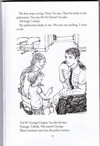 The boy stops crying. 'Peter,' he says. Then he looks at the
policeman. 'Are you Mr Sit Down?' he asks.
'Oh help!'I think.
The policeman looks at me. His eyes are smiling. I want
to die.
'I'm PC George Cooper,' he tells the boy.
'George,'I think. 'His name's George.'
Then a woman runs into the police station.
19
 