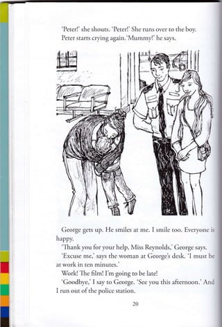 W#/,, i. Z
'Peter!' she shouts. 'Peter!' She runs over to the boy.
Peter starts crying again.'Mummy!' he says.
George gets up. He smiles at me. I smile too. Everyone is
hrppv.
'Thank you for your help, Miss Reynolds,' George says.
'Excuse me,' says the woman at Georget desk. 'I must be
at work in ten minutes.'
7ork! The film! I'm going to be late!
'Goodbye,' I say to George. 'See you this afternoon.'And
I run out of the police station.
 