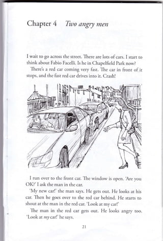 Chapter 4 Two angry men
I wait to go across the street. There are lots of cars. I start to
think about Fabio Facelli. Is he in Chapelfield Park now?
Theret a red car coming very fast. The car in front of it
stops, and the fast red car drives into it. Crash!
I run over to the front car. The window is open. 'r{re you
OK?' I ask the man in the car.
'My new car!' the man says. He gets out. He looks at his
car. Then he goes over to the red car behind. He srarrs ro
shout at the man in the red car. 'Look at my car!'
The man in the red car gets our. He looks angry roo.
'Look at my carl' he says.
21
 