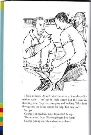Bt=
/,, i t
t ltlt'tt
I look at them. Oh no! I don't wanr ro go into the police
station again! I canl go in there again! But the men are
shouting now. People are stoppin g and looking. Mhy dont
they go into the police station for help? But they dont.
So I go.
George is at his desk. 'Miss Reynolds!'he says.
'Please come,' I say. 'Theret going to be a fight!'
George gets up quickly and comes with me.
22
 