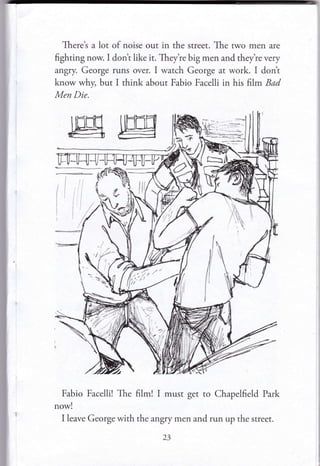 Theret a lot of noise out in the street. The rwo men are
fighting now. I dont like it. They're big men and they're very
angry. George runs over. I watch George at work. I dont
know why, but I think about Fabio Facelli in his frlm Bad
Men Die.
Fabio Facelli! The film! I must get to Chapelfield Park
now!
I leave George with the ar,gry men and run up the street.
23
 