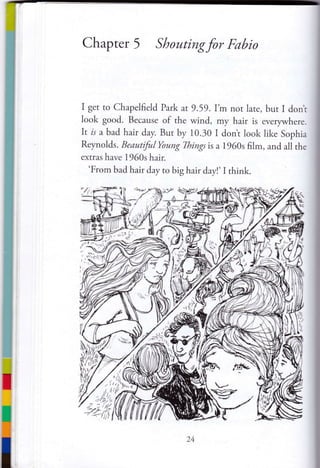 Chapter 5 Shoutingfor Fabio
I get to Chapelfield Park at 9.59.I'm not lare, but i dont
look good. Because of the wind, my hair is everywhere.
It is a bad hair day. But by 10.30 I don't look like Sophia
Reynolds. BeautifulYoung Things is a 1960s film, and all the
extras have 1960s hair.
'From bad hair day to big hair day!' Ithink.
:1[ *,
24
 