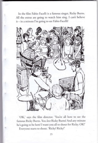 In the film Fabio Facelli is a famous singer, fucky Burns.
All the extras are going to watch him sing. I can't believe
it - in a minute I'm going to see Fabio Facelli!
'OK,' says the film director. 'You're all here to see the
famous Ri.ky Burns. You loue Ricky Burns!And any minute
he's going to be here! I want you all to shout for fucky. OKI'
Everyone starts to shout. 'Ricky! fucky!'
)5
 