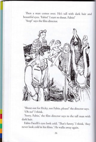 Then a man comes over. Het tall with dark hair and
beautiful eyes. 'Fabiol' I start to shout. Fabio!'
'Stopl' says rhe film director.
'Shout out for fucky, not Fabio, please!' the director says.
'Oh no!'I think.
'Sorry, Fabio,' the film director says ro the tall man with
dark hair.
Fabio Facellit eyes look cold. 'That's funny,, I think, ,they
never look cold in his films.' He walks away again.
ut.
iiil

t'
 