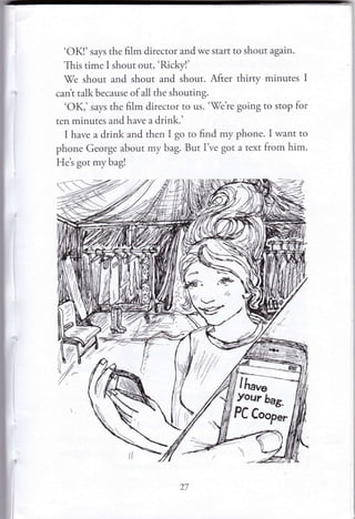 'OK!' says the film director and we start to shout again'
This time I shout out, 'Rickyl'
7e shout and shout and shout. After thirry minutes I
cant talk because of all the shouting.
'OK,' says the film director to us. 'fe're going to stop for
ten minutes and have a drink.'
I have a drink and then I go to find my phone. I want to
phone George about my bag. But I ve got a text from him.
Het got mybag!

(//,'
t/'
Your [6*.
PC Coopl.
'r7
 