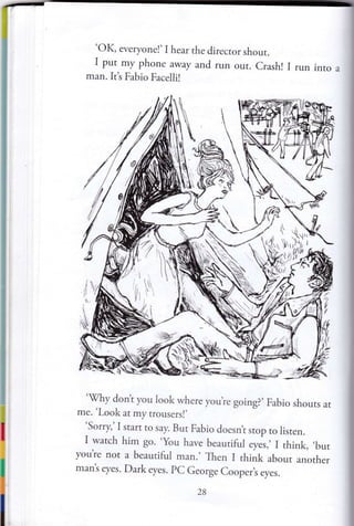 'OK, everyonel' I hear the director shour.
I put my phone away and run our. Crash! I run into a
man. It's Fabio Facellil
't

.N,,
.){r.. }
'ffYh,
'
l, -.1
,t
i,
zl lt,
1r,:;/
t,
'
:,.
'X/hy dont you look where you,re going?, Fabio shouts at
me. 'Look at my trousers!,
Sorry,' I start ro say. But Fabio doesnt stop ro listen.
I watch him go. 'you have beautiful eyes,, I think, ,but
you're nor a beaudful man., Then I think about anorher
man's eyes. Dark eyes. pC George Cooper,s eyes.
28
 