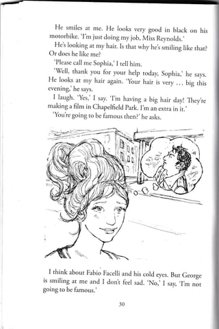 He smiles at me. He looks very good in black on his
motorbike. 'I'm just doing my job, Miss Reynolds.,
_
H:t looking at my hair. Is that why he,s smiling like that?
Or does he like me?
'Please call me Sophia,'I tell him.
'fell, thank you for your help today,
He looks ar my hair again. .your
hair is
evening,'he says.
I.laugh.-'Yes,' I say. 'Im having a big hair day! Theyte
making a film in Chapelfield park.l m ari extra in it.,
'Youte going to be famous then?,he asks.
I think about Fabio Facelli and his cold eyes. But George
is smiling ar me and I dont feel sad.
,No,,
L,y, ,I,_
nlt
going to be famous.'
Sophia,' he says.
very ... big this

 