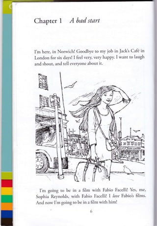 Chapter I Abadstart
I'm here, in Norwichl Goodbye to my job in Jack's Cafe in
London for six days! I feel very very happy. I want to laugh
and shout, and tell everyone about it.
"_-
-
I'm going to be in a film with Fabio Facelli! Yes, me,
Sophia Reynolds, with Fabio Facelli! I loue Fabiot films.
And now I'm going to be in a film with him!
 