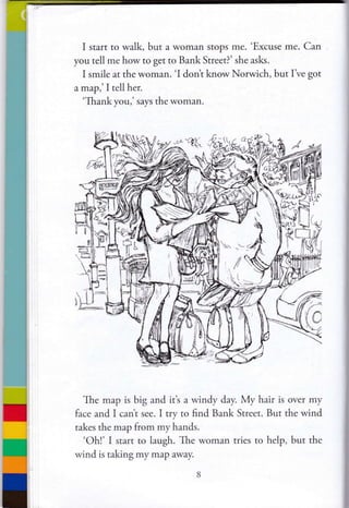 I start to walk, but a woman stops me. 'Excuse me. Can
you tell me how to get to Bank Street?' she asks.
I smile at the woman. 'I don't know Norwich, but I've got
a map,' I tell her.
'Thank you,' says the woman.
The map is big and it's a windy day. My hair is over my
face and I cant see. I try to find Bank Street. But the wind
takes the map from my hands.
'Ohl' I start to laugh. The woman tries to help, but the
wind is taking my map away.
 