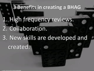 3 Benefits in creating a BHAG
1. High frequency reviews.
2. Collaboration.
3. New skills are developed and
created.
cc: marfis75 - https://www.flickr.com/photos/45409431@N00
 