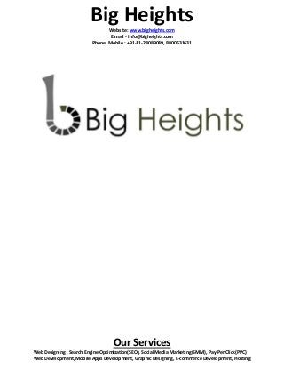 Big Heights 
Website: www.bigheights.com 
E-mail - Info@bigheights.com 
Phone, Mobile : +91-11-28089049, 8800531631 
Our Services 
Web Designing , Search Engine Optimization(SEO), Social Media Marketing(SMM), Pay Per Click(PPC) 
Web Development, Mobile Apps Development, Graphic Designing, E-commerce Development, Hosting 
