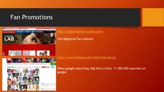 Fan Promotions
http://bighero6fans.tumblr.com/
The BigHero6 Fan website
http://www.fanpop.com/clubs/big-hero-6
When google searching: Big Hero 6 fans- 11 500 000 searches on
google
 