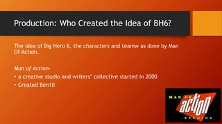 Production: Who Created the Idea of BH6?
The idea of Big Hero 6, the characters and teamw as done by Man
Of Action.
Man of Action-
• a creative studio and writers’ collective started in 2000
• Created Ben10
 