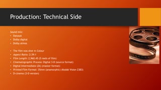 Production: Technical Side
Sound mix:
• Datasat
• Dolby digital
• Dolby atmos
• The film was shot in Colour
• Aspect Ratio: 2:39:1
• Film Length: 2,960.45 (5 reels of film)
• Cinematographic Process: Digital 3-D (source format)
• Digital Intermediate (2k) (master format)
• Printed Film Format: 35mm (anamorphic) (Kodak Vision 2383)
• D-cinema (3-D version)
 
