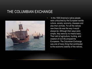 THE COLUMBIAN EXCHANGE
• In the 1500 America’s native people
were untouched by the European worlds
culture, society, economy, diseases and
also their animals. For all the natives
new there life was the way it would
always be. Although their ways were
simple, they were by no means basic.
Their skill of agriculture, hunting, and
creation of civil life amazed the
Europeans. The Columbian Exchange
was one of many thing that contributed
to the economic stability of the natives,
 