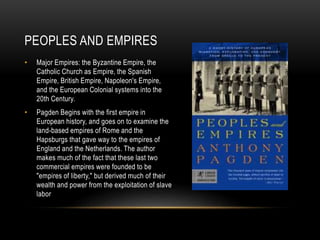 PEOPLES AND EMPIRES
• Major Empires: the Byzantine Empire, the
Catholic Church as Empire, the Spanish
Empire, British Empire, Napoleon's Empire,
and the European Colonial systems into the
20th Century.
• Pagden Begins with the first empire in
European history, and goes on to examine the
land-based empires of Rome and the
Hapsburgs that gave way to the empires of
England and the Netherlands. The author
makes much of the fact that these last two
commercial empires were founded to be
"empires of liberty," but derived much of their
wealth and power from the exploitation of slave
labor
 