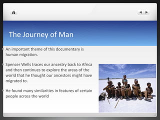 The Journey of Man An important theme of this documentary is human migration. Spencer Wells traces our ancestry back to Africa and then continues to explore the areas of the world that he thought our ancestors might have migrated to. He found many similarities in features of certain people across the world 