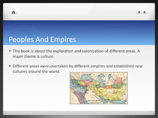 Peoples And Empires This book is about the exploration and colonization of different areas. A major theme is culture.  Different areas were overtaken by different empires and established new cultures around the world. 